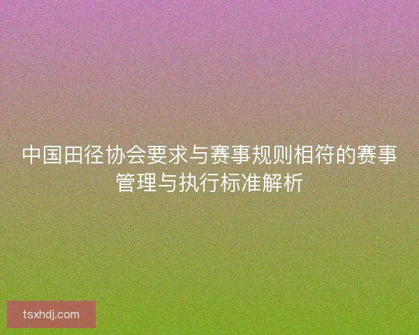 中国田径协会要求与赛事规则相符的赛事管理与执行标准解析 中国田径协会要求与赛事规则相符的赛事管理与执行标准解析