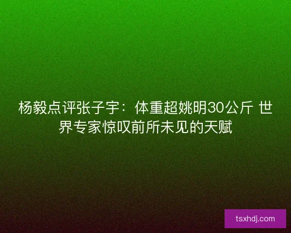 杨毅点评张子宇:体重超姚明30公斤 世界专家惊叹前所未见的天赋 杨毅点评张子宇:体重超姚明30公斤 世界专家惊叹前所未见的天赋