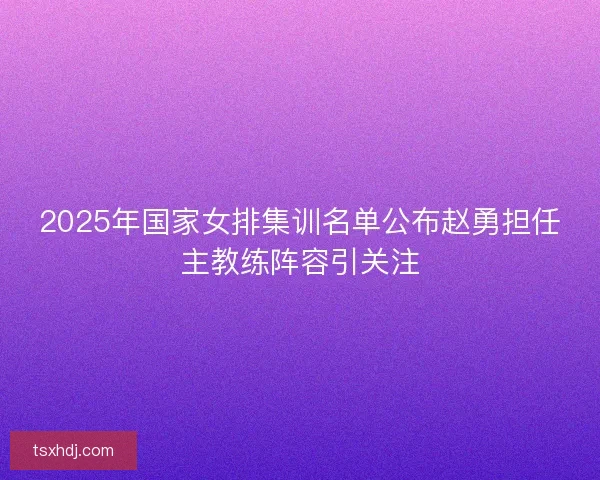 2025年国家女排集训名单公布赵勇担任主教练阵容引关注