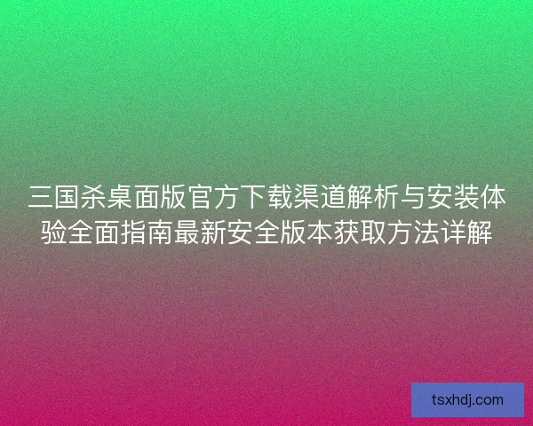 三国杀桌面版官方下载渠道解析与安装体验全面指南最新安全版本获取方法详解