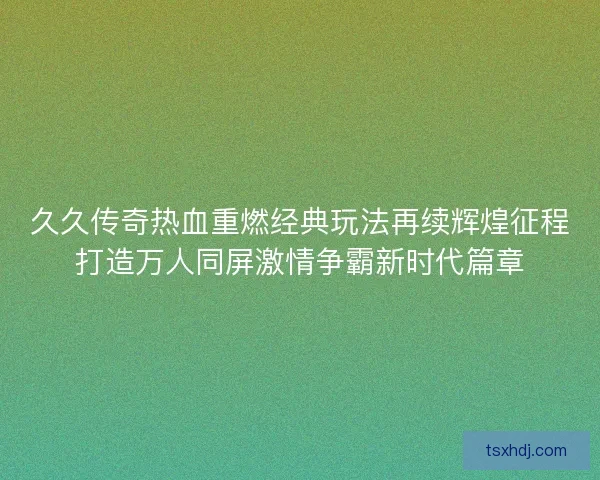 久久传奇热血重燃经典玩法再续辉煌征程打造万人同屏激情争霸新时代篇章