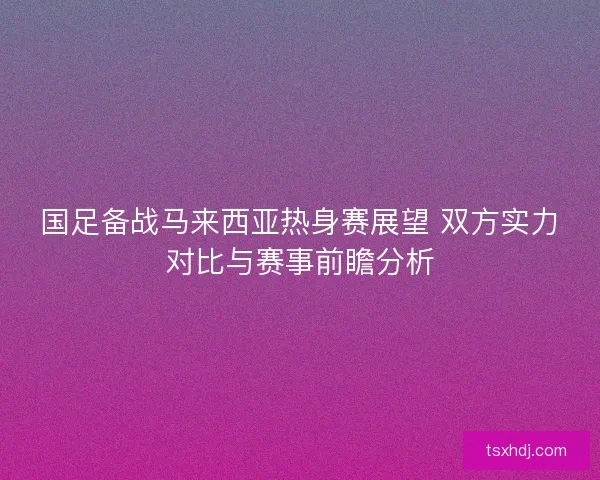 国足备战马来西亚热身赛展望 双方实力对比与赛事前瞻分析