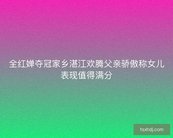 全红婵夺冠家乡湛江欢腾父亲骄傲称女儿表现值得满分