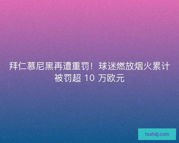 拜仁慕尼黑再遭重罚！球迷燃放烟火累计被罚超 10 万欧元