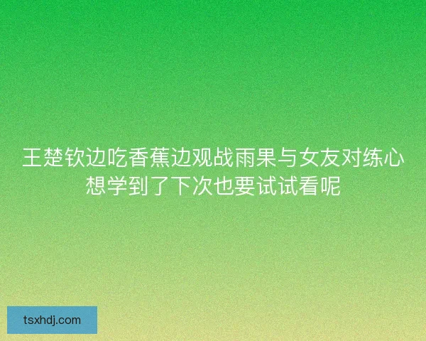 王楚钦边吃香蕉边观战雨果与女友对练心想学到了下次也要试试看呢