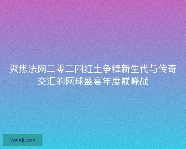 聚焦法网二零二四红土争锋新生代与传奇交汇的网球盛宴年度巅峰战