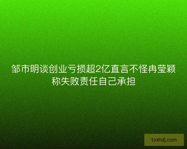 邹市明谈创业亏损超2亿直言不怪冉莹颖称失败责任自己承担
