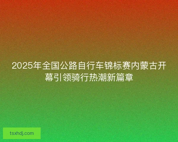 2025年全国公路自行车锦标赛内蒙古开幕引领骑行热潮新篇章