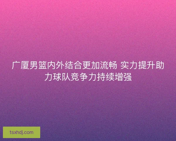 广厦男篮内外结合更加流畅 实力提升助力球队竞争力持续增强