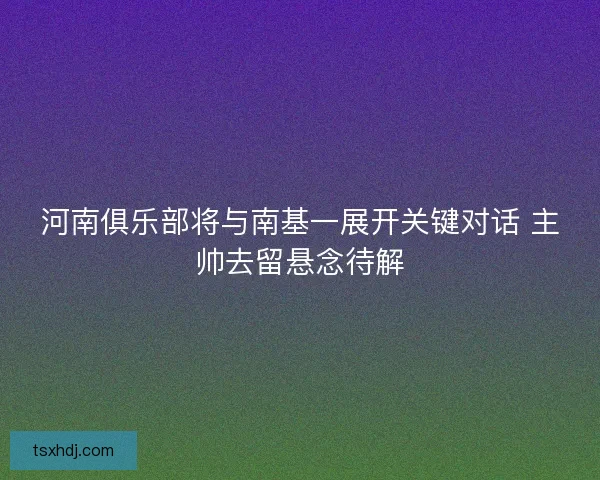 河南俱乐部将与南基一展开关键对话 主帅去留悬念待解