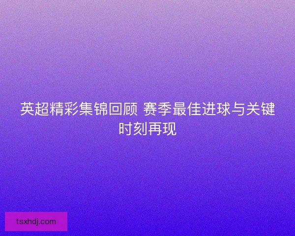 英超精彩集锦回顾 赛季最佳进球与关键时刻再现
