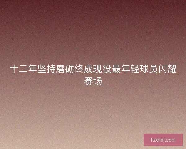 十二年坚持磨砺终成现役最年轻球员闪耀赛场