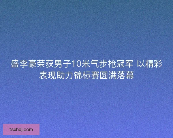 盛李豪荣获男子10米气步枪冠军 以精彩表现助力锦标赛圆满落幕