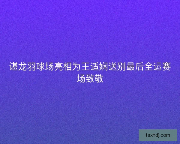 谌龙羽球场亮相为王适娴送别最后全运赛场致敬 谌龙羽球场亮相为王适娴送别最后全运赛场致敬