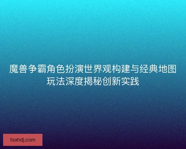 魔兽争霸角色扮演世界观构建与经典地图玩法深度揭秘创新实践 魔兽争霸角色扮演世界观构建与经典地图玩法深度揭秘创新实践