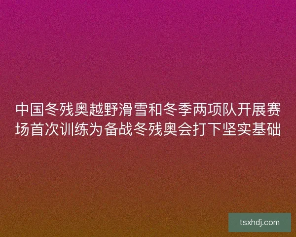 中国冬残奥越野滑雪和冬季两项队开展赛场首次训练为备战冬残奥会打下坚实基础