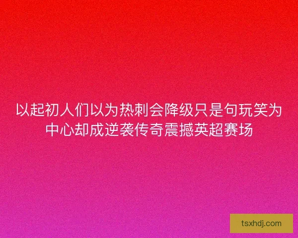 以起初人们以为热刺会降级只是句玩笑为中心却成逆袭传奇震撼英超赛场 以起初人们以为热刺会降级只是句玩笑为中心却成逆袭传奇震撼英超赛场