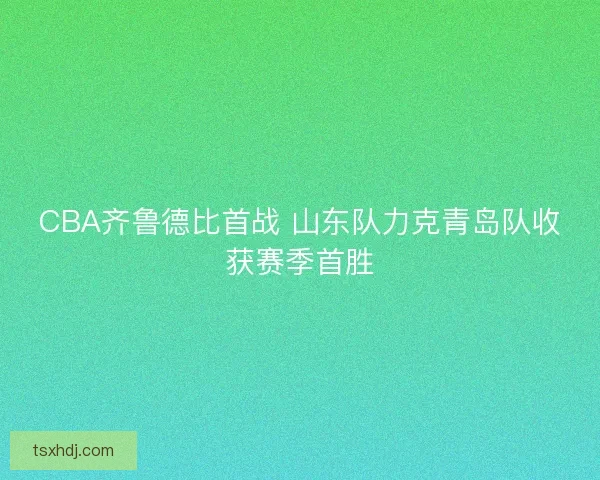 CBA齐鲁德比首战 山东队力克青岛队收获赛季首胜 CBA齐鲁德比首战 山东队力克青岛队收获赛季首胜