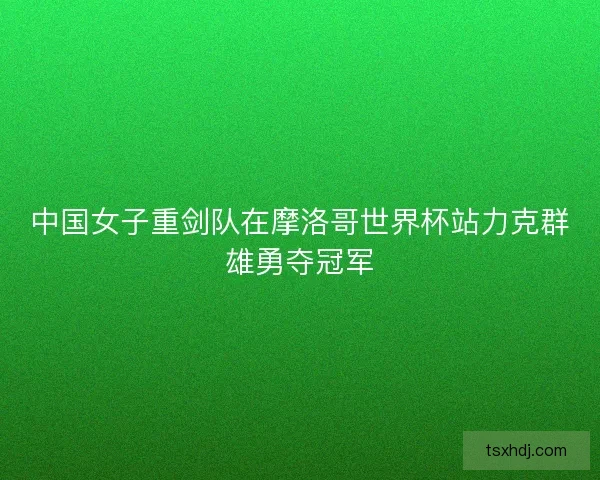 中国女子重剑队在摩洛哥世界杯站力克群雄勇夺冠军