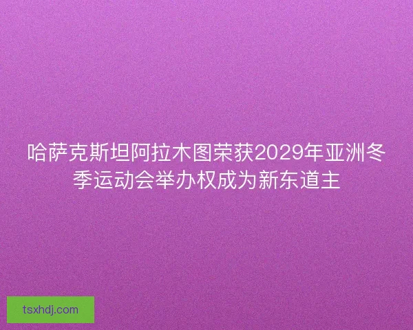哈萨克斯坦阿拉木图荣获2029年亚洲冬季运动会举办权成为新东道主