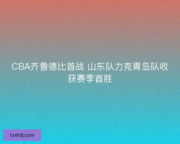 CBA齐鲁德比首战 山东队力克青岛队收获赛季首胜