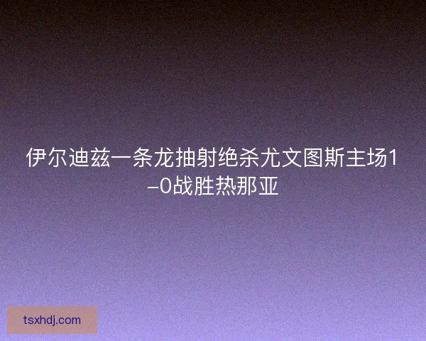 伊尔迪兹一条龙抽射绝杀尤文图斯主场1-0战胜热那亚