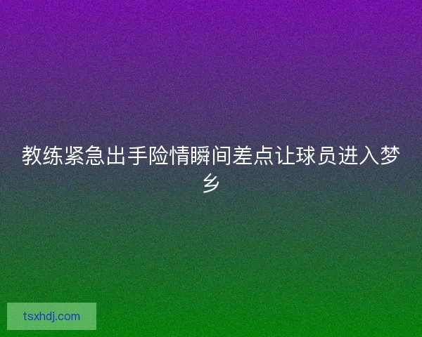 教练紧急出手险情瞬间差点让球员进入梦乡