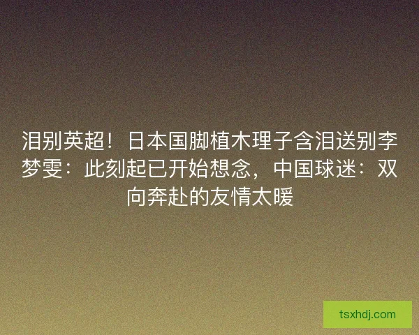泪别英超！日本国脚植木理子含泪送别李梦雯：此刻起已开始想念，中国球迷：双向奔赴的友情太暖