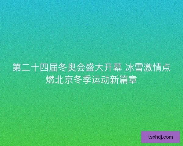 第二十四届冬奥会盛大开幕 冰雪激情点燃北京冬季运动新篇章