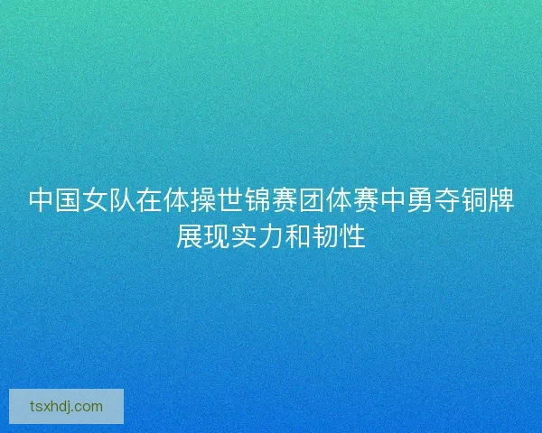 中国女队在体操世锦赛团体赛中勇夺铜牌展现实力和韧性 中国女队在体操世锦赛团体赛中勇夺铜牌展现实力和韧性