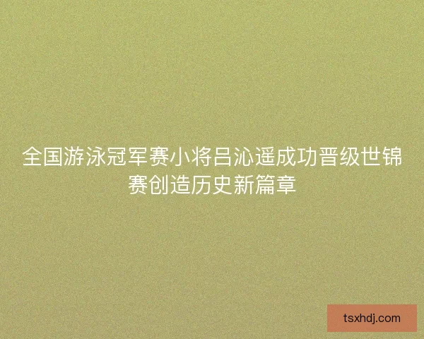 全国游泳冠军赛小将吕沁遥成功晋级世锦赛创造历史新篇章